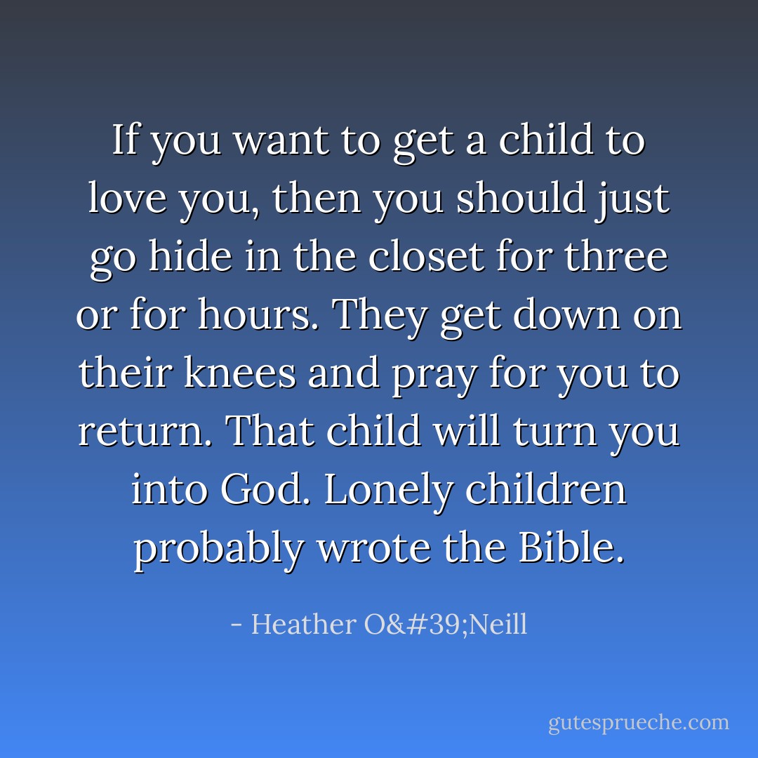 If you want to get a child to love you, then you should just go hide in the closet for three or for hours. They get down on their knees and pray for you to return. That child will turn you into God. Lonely children probably wrote the Bible. - Heather O'Neill