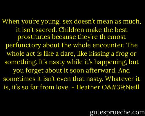 When you’re young, sex doesn’t mean as much, it isn’t sacred. Children make the best prostitutes because they’re th emost perfunctory about the whole encounter. The whole act is like a dare, like kissing a frog or something. It’s nasty while it’s happening, but you forget about it soon afterward. And sometimes it isn’t even that nasty. Whatever it is, it’s so far from love. - Heather O'Neill