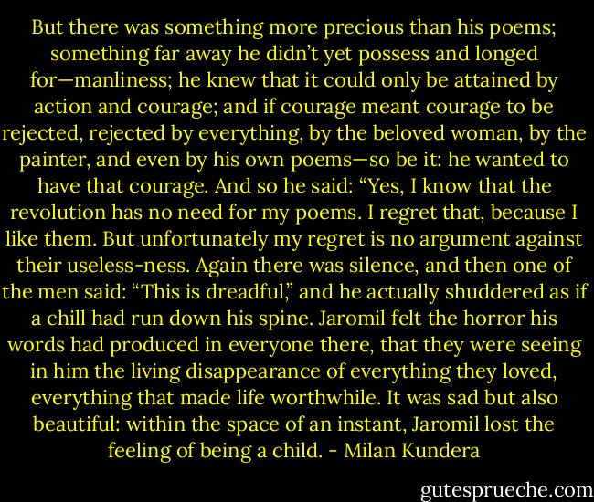 But there was something more precious than his poems; something far away he didn’t yet possess and longed for—manliness; he knew that it could only be attained by action and courage; and if courage meant courage to be rejected, rejected by everything, by the beloved woman, by the painter, and even by his own poems—so be it: he wanted to have that courage. And so he said:<br />“Yes, I know that the revolution has no need for my poems. I regret that, because I like them. But unfortunately my regret is no argument against their useless-ness.<br />Again there was silence, and then one of the men said: “This is dreadful,” and he actually shuddered as if a chill had run down his spine. Jaromil felt the horror his words had produced in everyone there, that they were seeing in him the living disappearance of everything they loved, everything that made life worthwhile.<br />It was sad but also beautiful: within the space of an instant, Jaromil lost the feeling of being a child. - Milan Kundera