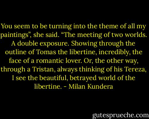 You seem to be turning into the theme of all my paint­ings”, she said. “The meeting of two worlds. A double exposure. Showing through the outline of Tomas the libertine, incredibly, the face of a romantic lover. Or, the other way, through a Tristan, always thinking of his Tereza, I see the beautiful, betrayed world of the libertine. - Milan Kundera