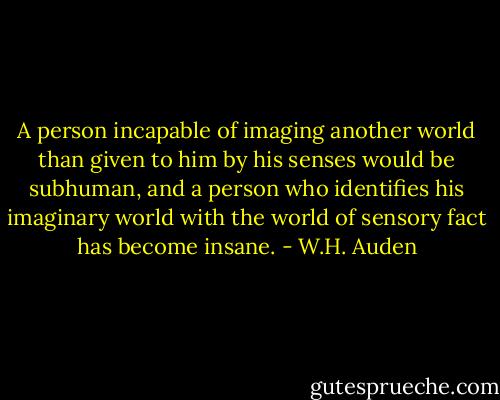 A person incapable of imaging another world than given to him by his senses would be subhuman, and a person who identifies his imaginary world with the world of sensory fact has become insane. - W.H. Auden