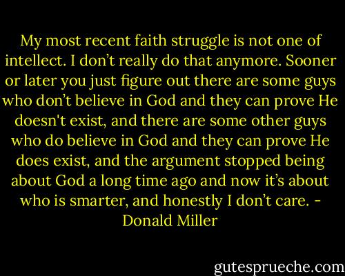 My most recent faith struggle is not one of intellect. I don’t really do that anymore. Sooner or later you just figure out there are some guys who don’t believe in God and they can prove He doesn't exist, and there are some other guys who do believe in God and they can prove He does exist, and the argument stopped being about God a long time ago and now it’s about who is smarter, and honestly I don’t care. - Donald Miller