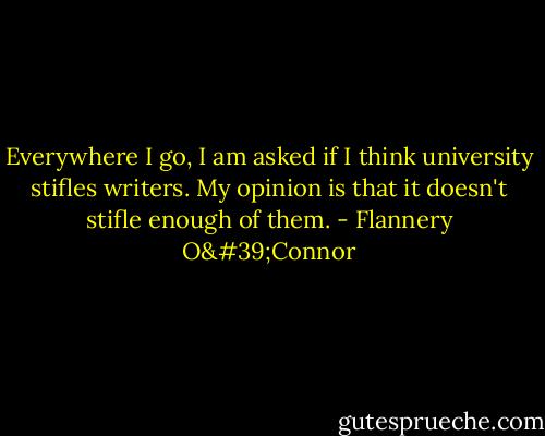 Everywhere I go, I am asked if I think university stifles writers. My opinion is that it doesn't stifle enough of them. - Flannery O'Connor