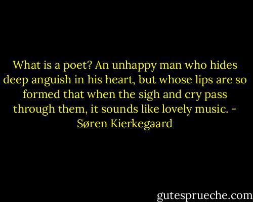 What is a poet? An unhappy man who hides deep anguish in his heart, but whose lips are so formed that when the sigh and cry pass through them, it sounds like lovely music. - Søren Kierkegaard