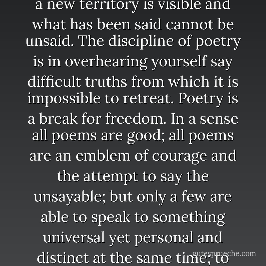 The poet lives and writes at the frontier between deep internal experience and the revelations of the outer world. There is no going back for the poet once this frontier has been reached; a new territory is visible and what has been said cannot be unsaid. The discipline of poetry is in overhearing yourself say difficult truths from which it is impossible to retreat. Poetry is a break for freedom. In a sense all poems are good; all poems are an emblem of courage and the attempt to say the unsayable; but only a few are able to speak to something universal yet personal and distinct at the same time; to create a door through which others can walk into what previously seemed unobtainable realms, in the passage of a few short lines. - David Whyte
