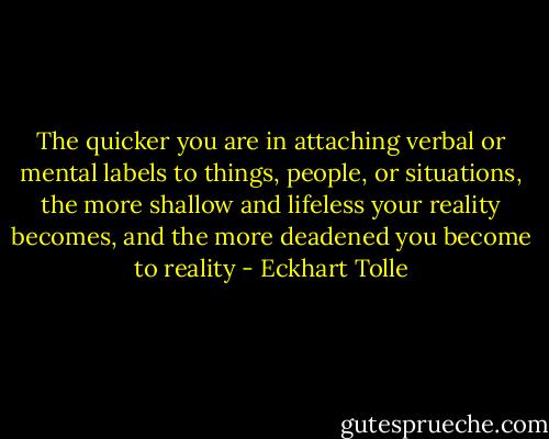 The quicker you are in attaching verbal or mental labels to things, people, or situations, the more shallow and lifeless your reality becomes, and the more deadened you become to reality - Eckhart Tolle