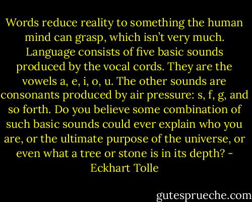 Words reduce reality to something the human mind can grasp, which isn’t very much. Language consists of five basic sounds produced by the vocal cords. They are the vowels a, e, i, o, u. The other sounds are consonants produced by air pressure: s, f, g, and so forth. Do you believe some combination of such basic sounds could ever explain who you are, or the ultimate purpose of the universe, or even what a tree or stone is in its depth? - Eckhart Tolle