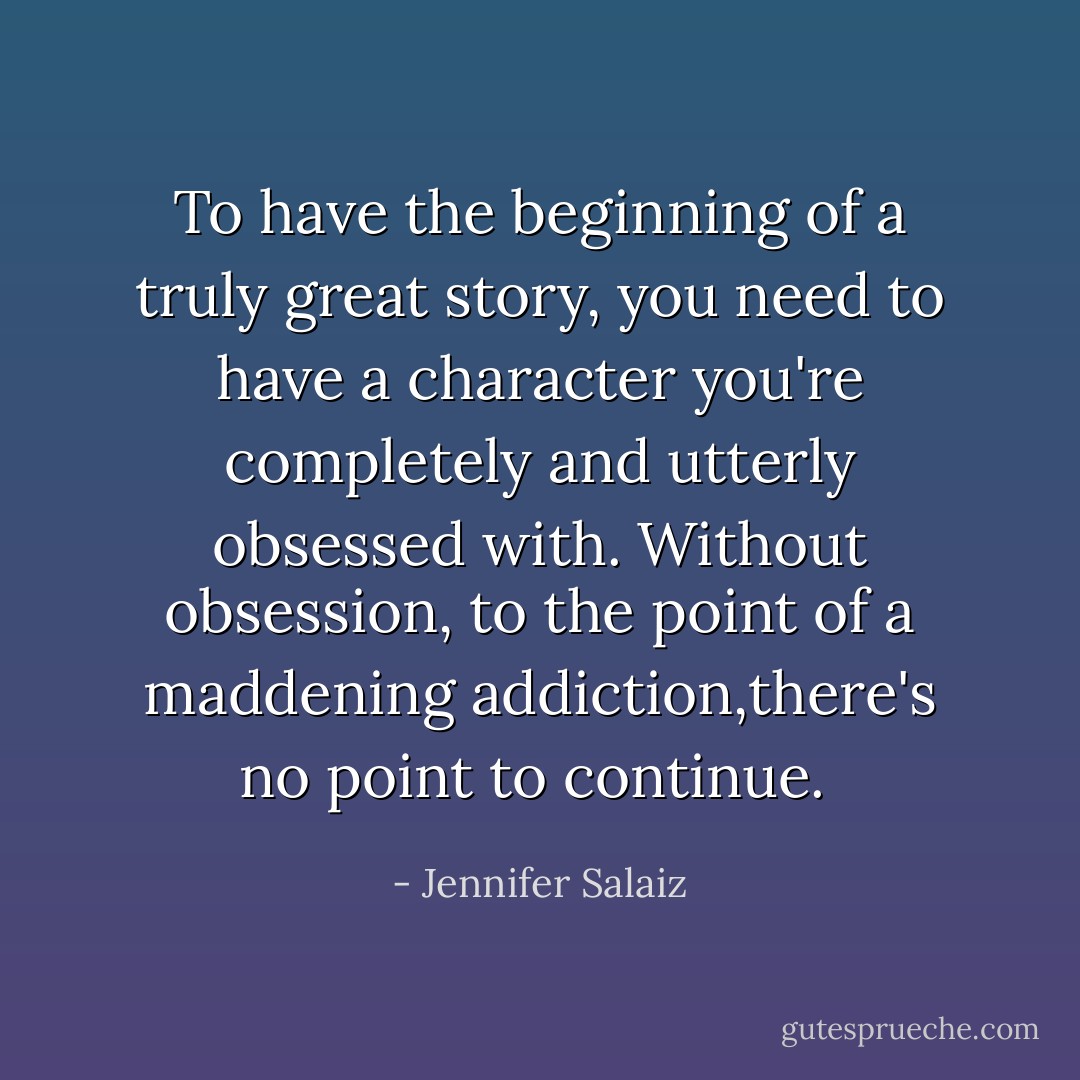 To have the beginning of a truly great story, you need to have a character you're completely and utterly obsessed with. Without obsession, to the point of a maddening addiction,there's no point to continue.  - Jennifer Salaiz