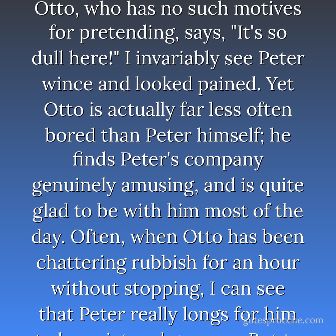 The really destructive feature of their relationship is its inherent quality of boredom. It is quite natural for Peter often to feel bored with Otto - they have scarecely a single interest in common - but Peter, for sentimental reasons, will never admit that this is so. When Otto, who has no such motives for pretending, says, "It's so dull here!" I invariably see Peter wince and looked pained. Yet Otto is actually far less often bored than Peter himself; he finds Peter's company genuinely amusing, and is quite glad to be with him most of the day. Often, when Otto has been chattering rubbish for an hour without stopping, I can see that Peter really longs for him to be quiet and go away. But to admit this would be, in Peter's eyes, a total defeat, so he only laughs and rubs his hands, tacitly appealing to me to support him in his pretense of finding Otto inexhaustibly delightful and funny. - Christopher Isherwood