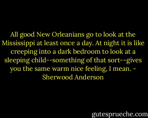 All good New Orleanians go to look at the Mississippi at least once a day. At night it is like creeping into a dark bedroom to look at a sleeping child--something of that sort--gives you the same warm nice feeling, I mean. - Sherwood Anderson