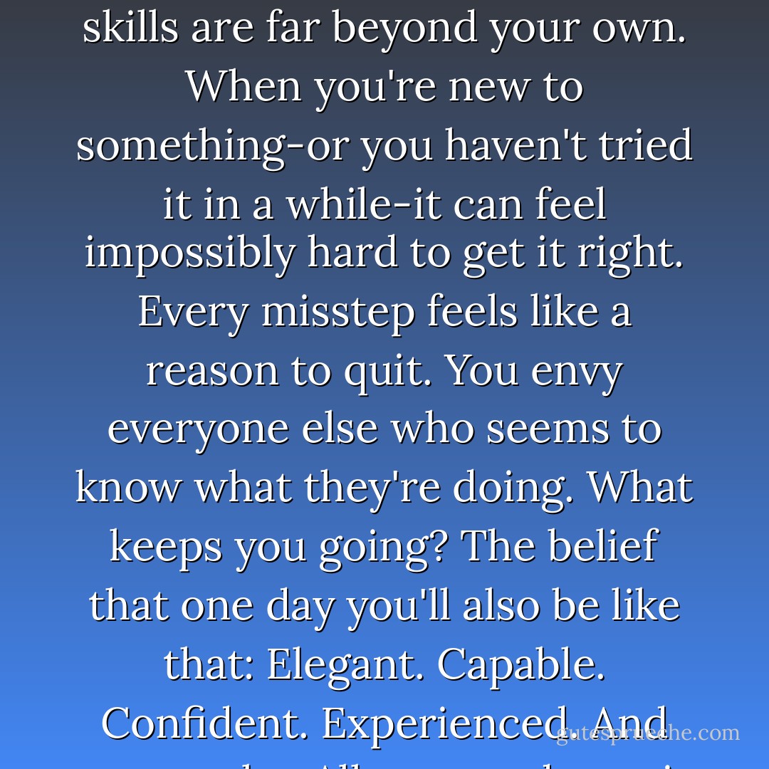 Seeing a patter doesn't mean you know how to put it all together. Take baby steps: don't focus on the folks whose skills are far beyond your own. When you're new to something-or you haven't tried it in a while-it can feel impossibly hard to get it right. Every misstep feels like a reason to quit. You envy everyone else who seems to know what they're doing. What keeps you going? The belief that one day you'll also be like that: Elegant. Capable. Confident. Experienced. And you can be. All you need now is enthusiasm. A little bravery. And-always-a sense of humor. - Kate Jacobs