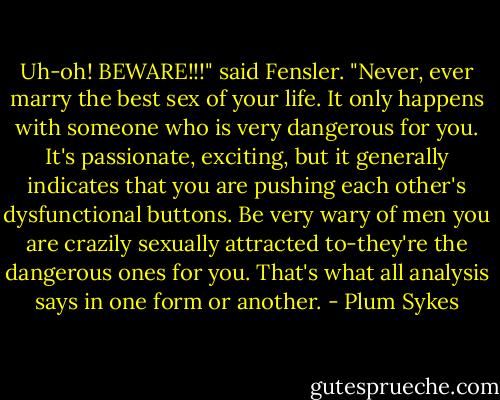 Uh-oh! BEWARE!!!" said Fensler. "Never, ever marry the best sex of your life. It only happens with someone who is very dangerous for you. It's passionate, exciting, but it generally indicates that you are pushing each other's dysfunctional buttons. Be very wary of men you are crazily sexually attracted to-they're the dangerous ones for you. That's what all analysis says in one form or another. - Plum Sykes