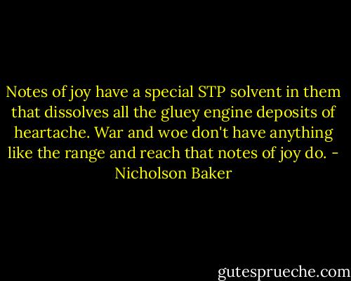 Notes of joy have a special STP solvent in them that dissolves all the gluey engine deposits of heartache. War and woe don't have anything like the range and reach that notes of joy do. - Nicholson Baker