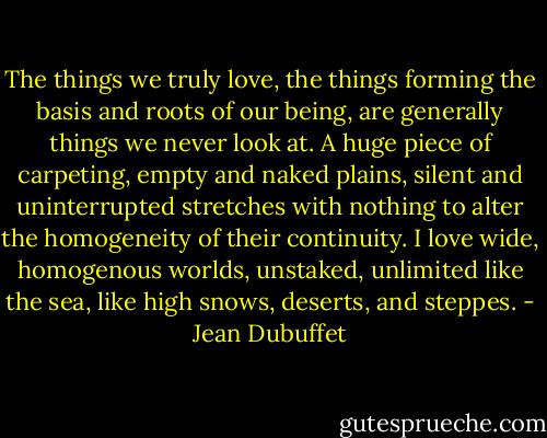 The things we truly love, the things forming the basis and roots of our being, are generally things we never look at. A huge piece of carpeting, empty and naked plains, silent and uninterrupted stretches with nothing to alter the homogeneity of their continuity. I love wide, homogenous worlds, unstaked, unlimited like the sea, like high snows, deserts, and steppes. - Jean Dubuffet