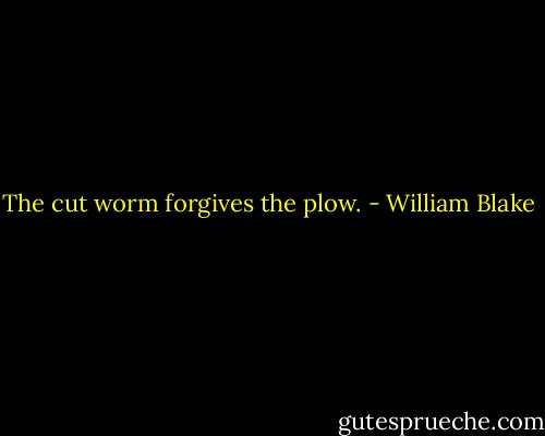 The cut worm forgives the plow. - William Blake