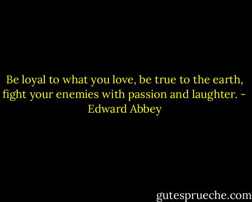Be loyal to what you love, be true to the earth, fight your enemies with passion and laughter. - Edward Abbey
