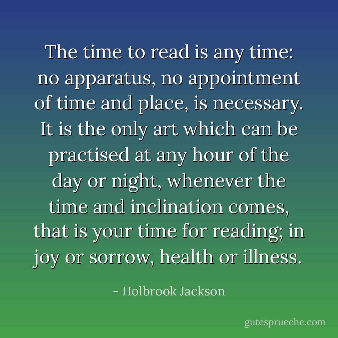 The time to read is any time: no apparatus, no appointment of time and place, is necessary. It is the only art which can be practised at any hour of the day or night, whenever the time and inclination comes, that is your time for reading; in joy or sorrow, health or illness. - Holbrook Jackson