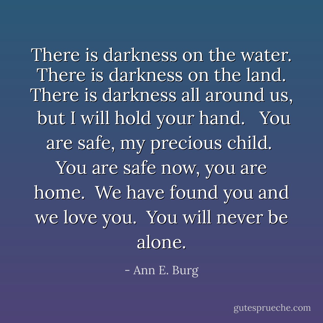 There is darkness on the water. <br />There is darkness on the land. <br />There is darkness all around us, <br />but I will hold your hand. <br /><br />You are safe, my precious child. <br />You are safe now, you are home. <br />We have found you and we love you. <br />You will never be alone. - Ann E. Burg