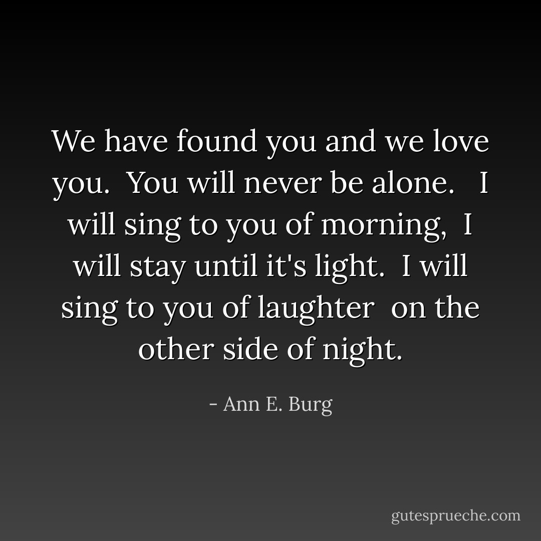 We have found you and we love you. <br />You will never be alone. <br /><br />I will sing to you of morning, <br />I will stay until it's light. <br />I will sing to you of laughter <br />on the other side of night. - Ann E. Burg
