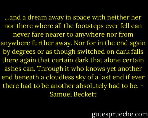 ...and a dream away in space with neither her nor there where all the footsteps ever fell can never fare nearer to anywhere nor from anywhere further away. Nor for in the end again by degrees or as though switched on dark falls there again that certain dark that alone certain ashes can. Through it who knows yet another end beneath a cloudless sky of a last end if ever there had to be another absolutely had to be. - Samuel Beckett