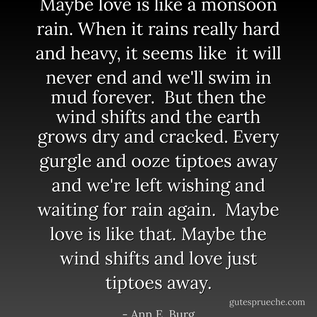 Maybe love is like<br />a monsoon rain.<br />When it rains<br />really hard and heavy,<br />it seems like <br />it will never end<br />and we'll swim in mud<br />forever.<br /><br />But then the wind shifts<br />and the earth grows<br />dry and cracked.<br />Every gurgle and ooze<br />tiptoes away<br />and we're left wishing<br />and waiting<br />for rain again.<br /><br />Maybe love is like that.<br />Maybe the wind shifts<br />and love just tiptoes away. - Ann E. Burg