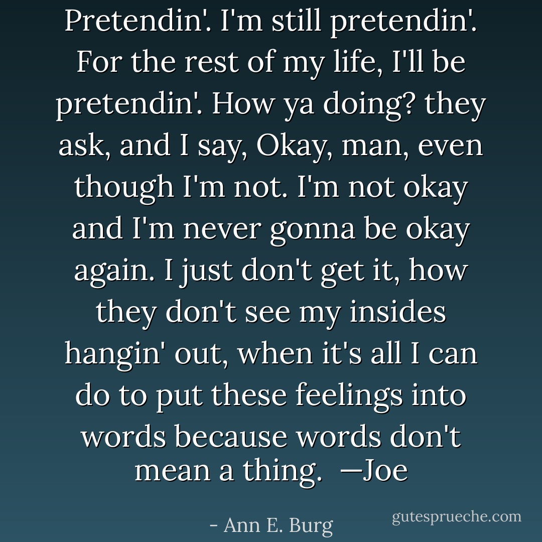 Pretendin'. I'm still pretendin'.<br />For the rest of my life, I'll be pretendin'.<br />How ya doing? they ask,<br />and I say,<br />Okay, man,<br />even though I'm not.<br />I'm not okay<br />and I'm never gonna be okay again.<br />I just don't get it, how they don't see my<br />insides hangin' out, when it's all I can do<br />to put these feelings into words<br />because words don't mean<br />a thing.<br /><br />—Joe - Ann E. Burg
