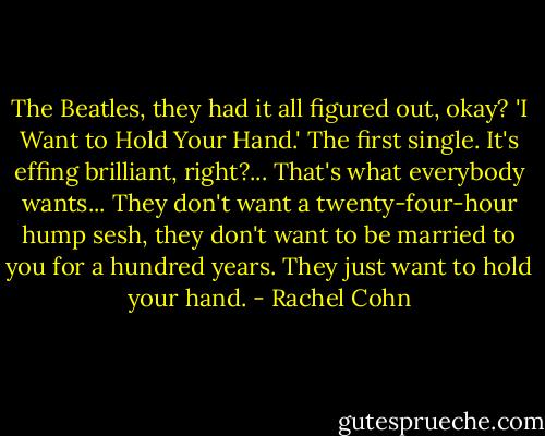 The Beatles, they had it all figured out, okay? 'I Want to Hold Your Hand.' The first single. It's effing brilliant, right?... That's what everybody wants... They don't want a twenty-four-hour hump sesh, they don't want to be married to you for a hundred years.<br />They just want to hold your hand. - Rachel Cohn