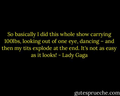 So basically I did this whole show carrying 100lbs, looking out of one eye, dancing – and then my tits explode at the end. It's not as easy as it looks! - Lady Gaga