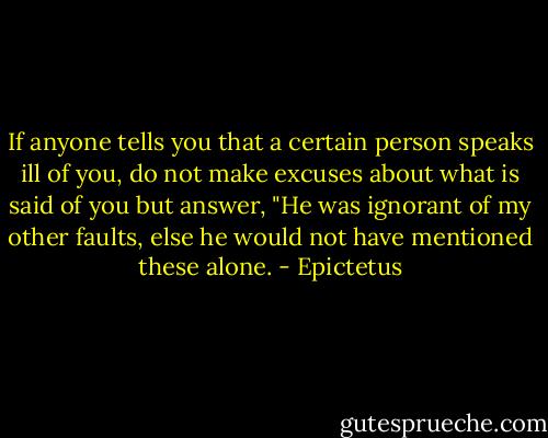 If anyone tells you that a certain person speaks ill of you, do not make excuses about what is said of you but answer, "He was ignorant of my other faults, else he would not have mentioned these alone. - Epictetus