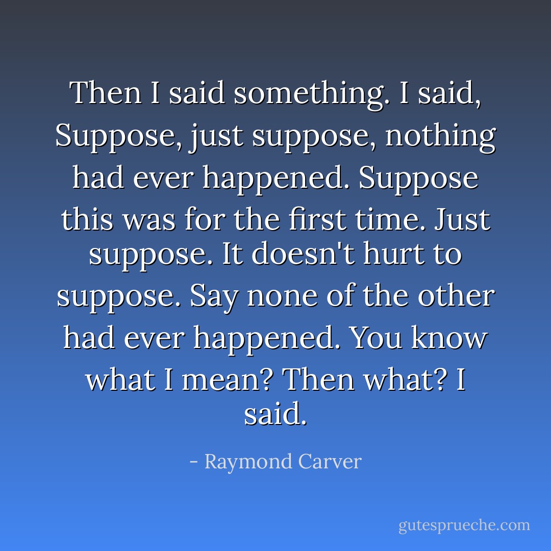 Then I said something. I said, Suppose, just suppose, nothing had ever happened. Suppose this was for the first time. Just suppose. It doesn't hurt to suppose. Say none of the other had ever happened. You know what I mean? Then what? I said. - Raymond Carver