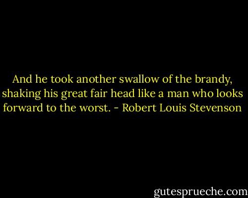 And he took another swallow of the brandy, shaking his great fair head like a man who looks forward to the worst. - Robert Louis Stevenson