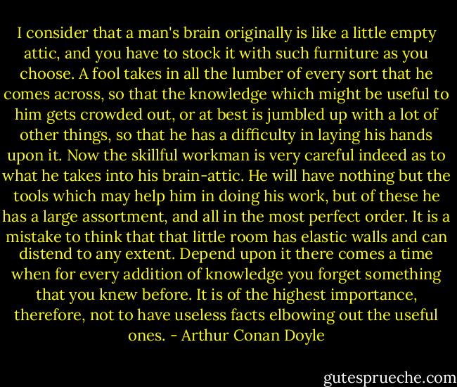 I consider that a man's brain originally is like a little empty attic, and you have to stock it with such furniture as you choose. A fool takes in all the lumber of every sort that he comes across, so that the knowledge which might be useful to him gets crowded out, or at best is jumbled up with a lot of other things, so that he has a difficulty in laying his hands upon it. Now the skillful workman is very careful indeed as to what he takes into his brain-attic. He will have nothing but the tools which may help him in doing his work, but of these he has a large assortment, and all in the most perfect order. It is a mistake to think that that little room has elastic walls and can distend to any extent. Depend upon it there comes a time when for every addition of knowledge you forget something that you knew before. It is of the highest importance, therefore, not to have useless facts elbowing out the useful ones. - Arthur Conan Doyle