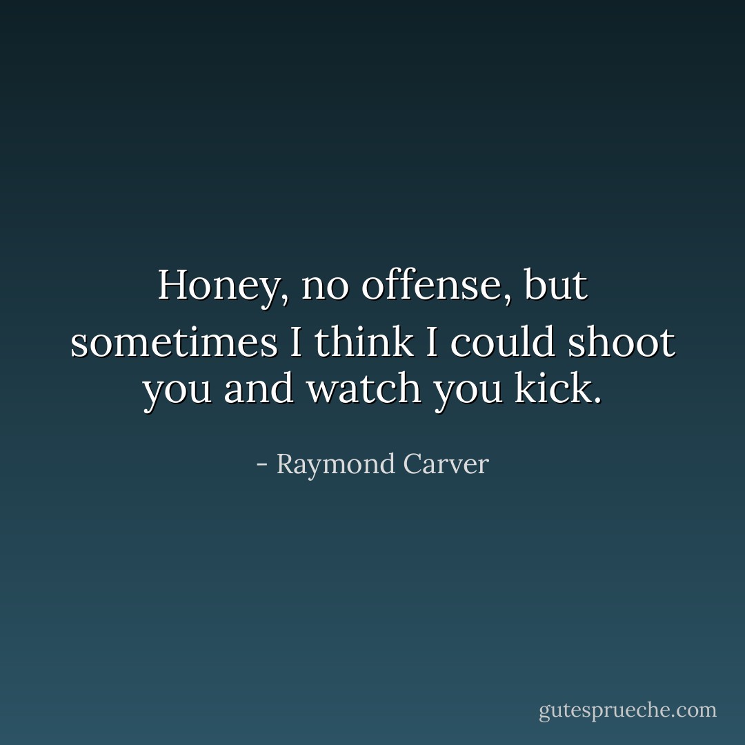 Honey, no offense, but sometimes I think I could shoot you and watch you kick. - Raymond Carver