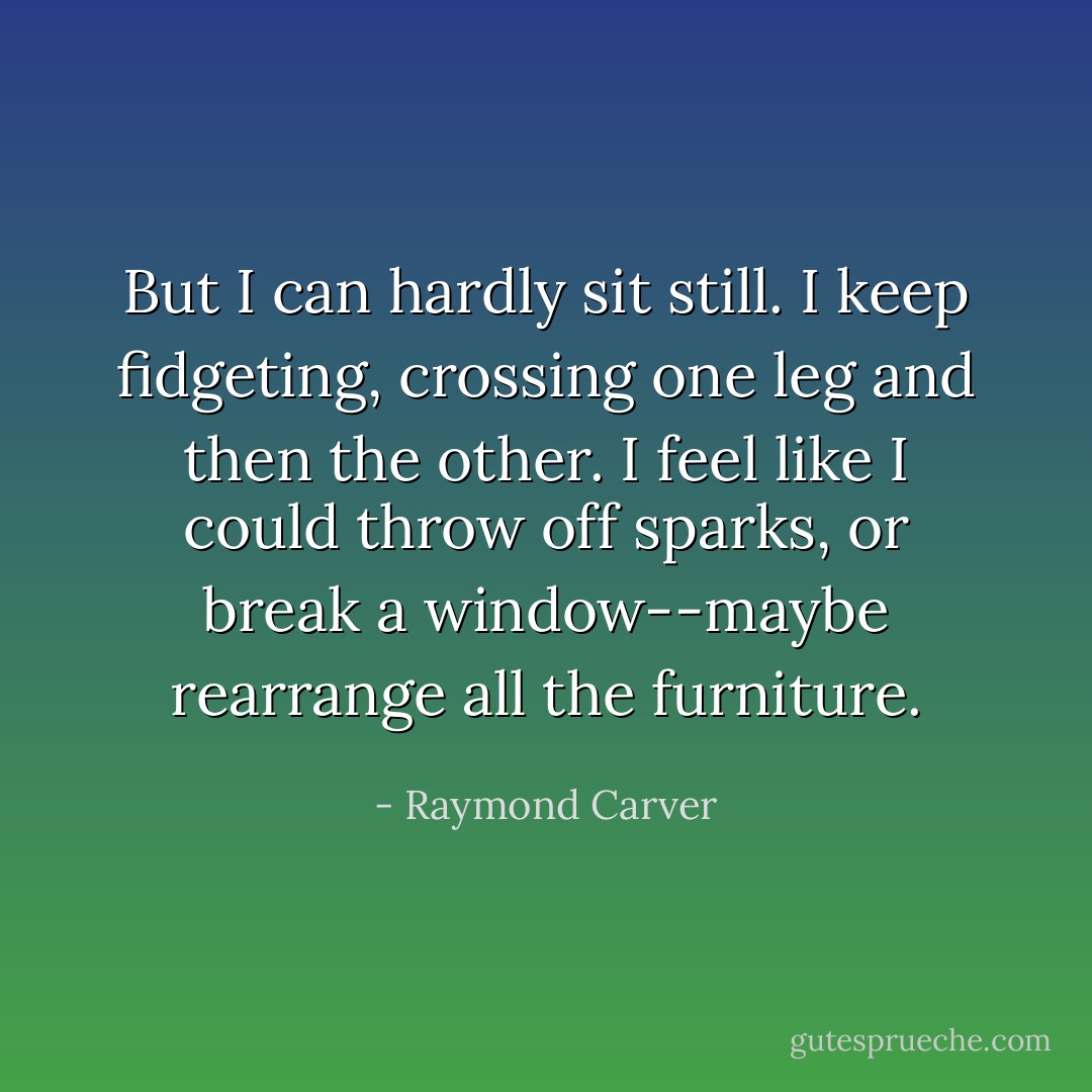 But I can hardly sit still. I keep fidgeting, crossing one leg and then the other. I feel like I could throw off sparks, or break a window--maybe rearrange all the furniture. - Raymond Carver
