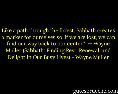 Like a path through the forest, Sabbath creates a marker for ourselves so, if we are lost, we can find our way back to our center." <br />— Wayne Muller (Sabbath: Finding Rest, Renewal, and Delight in Our Busy Lives) - Wayne Muller