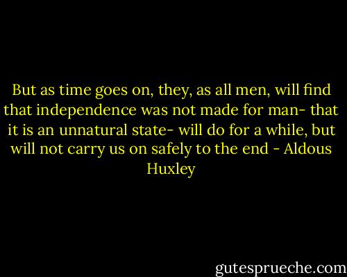 But as time goes on, they, as all men, will find that independence was not made for man- that it is an unnatural state- will do for a while, but will not carry us on safely to the end - Aldous Huxley
