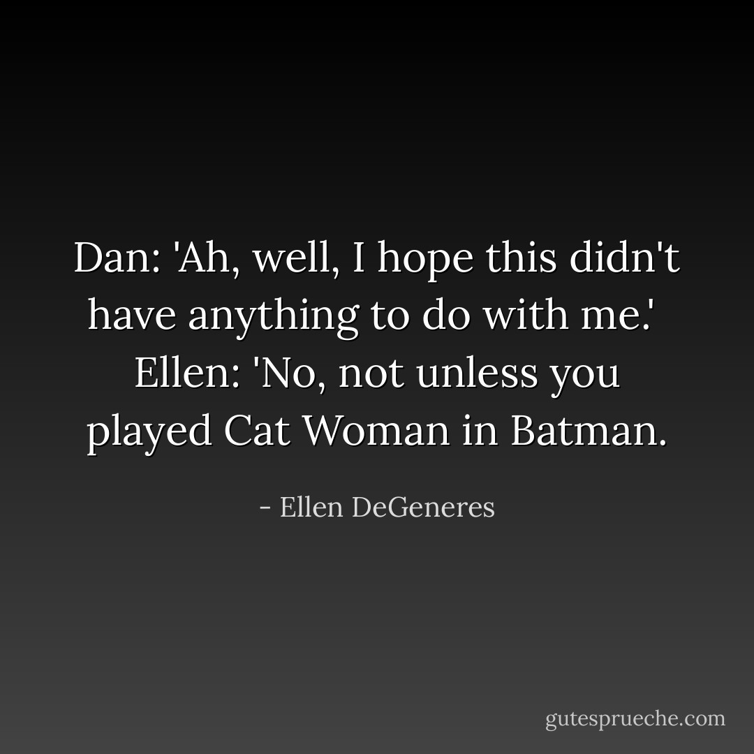 Dan: 'Ah, well, I hope this didn't have anything to do with me.'<br /><br />Ellen: 'No, not unless you played Cat Woman in Batman. - Ellen DeGeneres