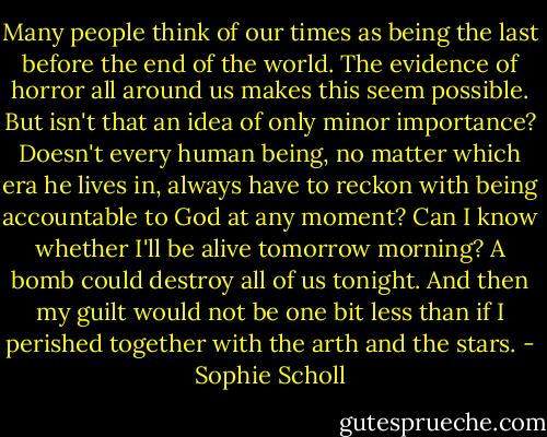 Many people think of our times as being the last before the end of the world. The evidence of horror all around us makes this seem possible. But isn't that an idea of only minor importance? Doesn't every human being, no matter which era he lives in, always have to reckon with being accountable to God at any moment? Can I know whether I'll be alive tomorrow morning? A bomb could destroy all of us tonight. And then my guilt would not be one bit less than if I perished together with the arth and the stars. - Sophie Scholl
