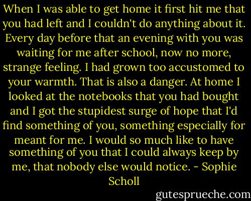 When I was able to get home it first hit me that you had left and I couldn't do anything about it. Every day before that an evening with you was waiting for me after school, now no more, strange feeling. I had grown too accustomed to your warmth. That is also a danger. At home I looked at the notebooks that you had bought and I got the stupidest surge of hope that I'd find something of you, something especially for meant for me. I would so much like to have something of you that I could always keep by me, that nobody else would notice. - Sophie Scholl
