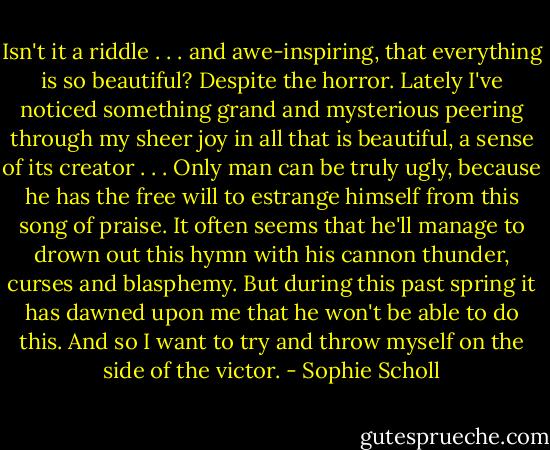Isn't it a riddle . . . and awe-inspiring, that everything is so beautiful? Despite the horror. Lately I've noticed something grand and mysterious peering through my sheer joy in all that is beautiful, a sense of its creator . . . Only man can be truly ugly, because he has the free will to estrange himself from this song of praise.<br />It often seems that he'll manage to drown out this hymn with his cannon thunder, curses and blasphemy. But during this past spring it has dawned upon me that he won't be able to do this. And so I want to try and throw myself on the side of the victor. - Sophie Scholl