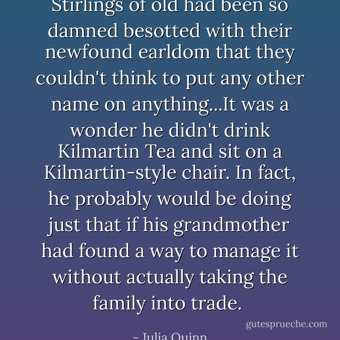 Stirlings of old had been so damned besotted with their newfound earldom that they couldn't think to put any other name on anything...It was a wonder he didn't drink Kilmartin Tea and sit on a Kilmartin-style chair. In fact, he probably would be doing just that if his grandmother had found a way to manage it without actually taking the family into trade.  - Julia Quinn
