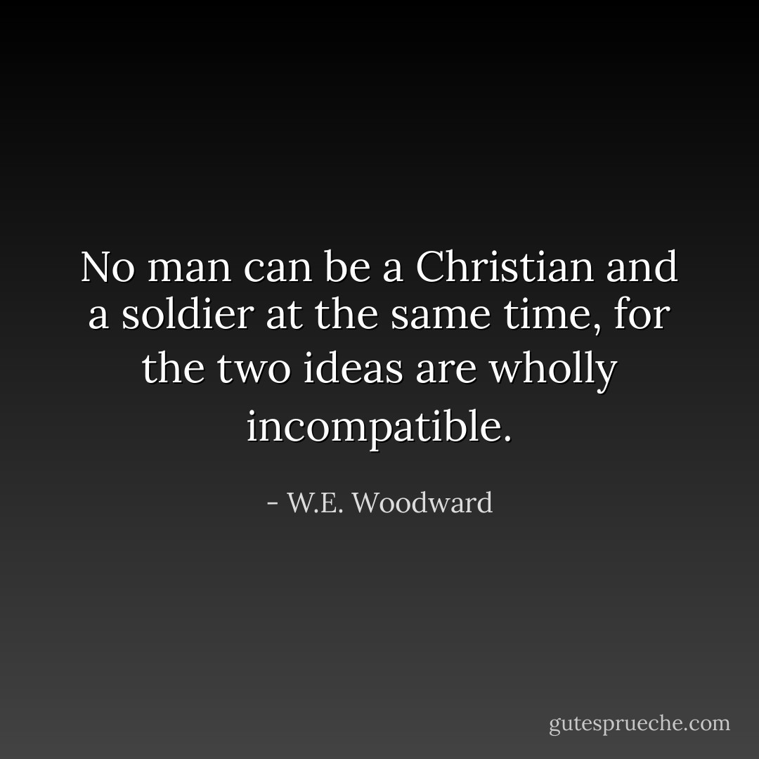 No man can be a Christian and a soldier at the same time, for the two ideas are wholly incompatible. - W.E. Woodward