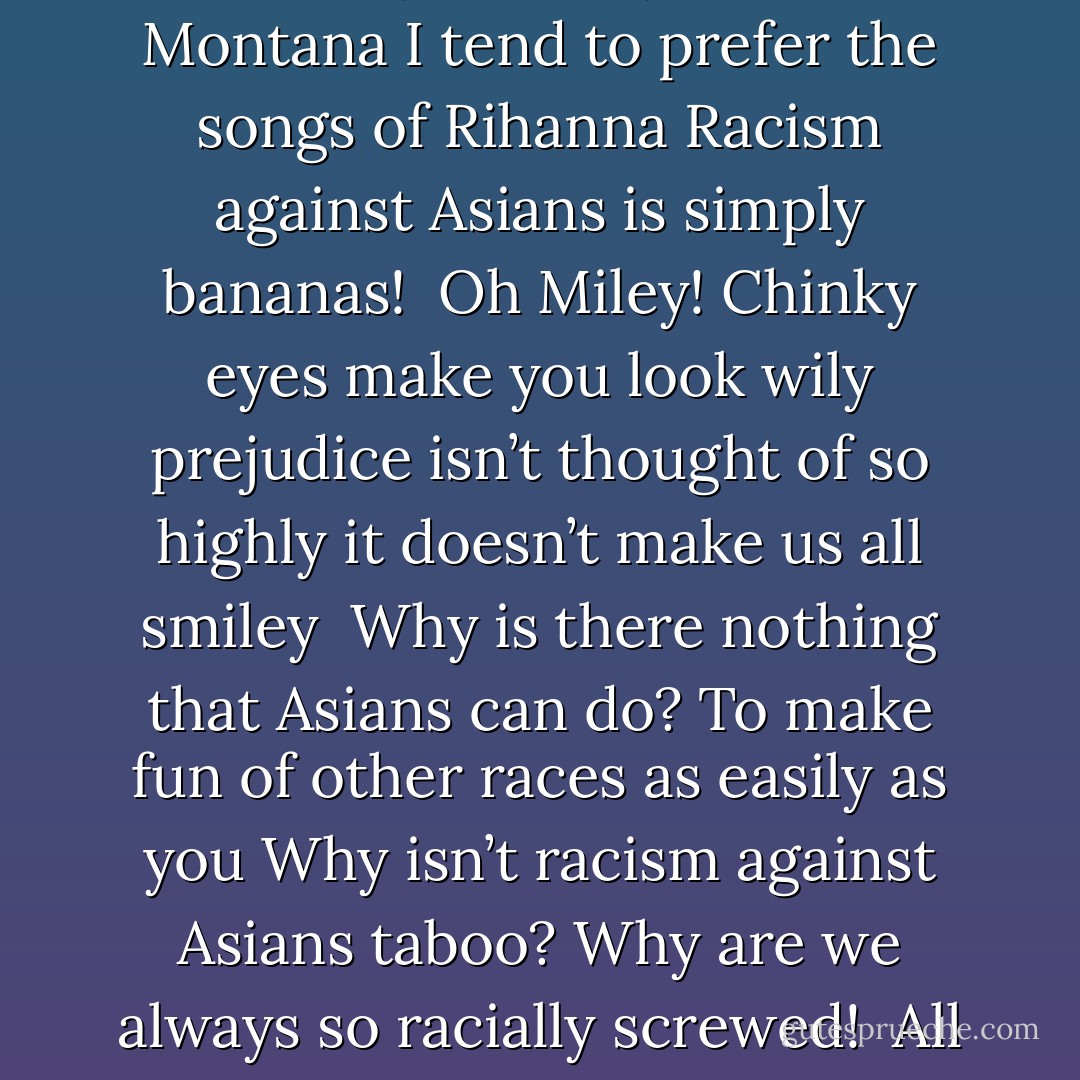 Miley Cyrus made some chinky eyes<br />Standing behind an Asian guy<br />I don’t know if this should fly<br />As if there wasn’t enough to despise<br /><br />I wasn’t necessarily a fan of<br />Her, her dad, or Hannah Montana<br />I tend to prefer the songs of Rihanna<br />Racism against Asians is simply bananas!<br /><br />Oh Miley!<br />Chinky eyes make you look wily<br />prejudice isn’t thought of so highly<br />it doesn’t make us all smiley<br /><br />Why is there nothing that Asians can do?<br />To make fun of other races as easily as you<br />Why isn’t racism against Asians taboo?<br />Why are we always so racially screwed!<br /><br />All you have to do is pull at your face<br />To make your eyelids resemble our race<br />This kind of joke has no proper place<br />Miley Cyrus is a disgrace! - Margaret Cho