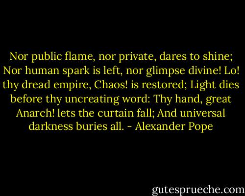 Nor public flame, nor private, dares to shine;<br />Nor human spark is left, nor glimpse divine!<br />Lo! thy dread empire, Chaos! is restored;<br />Light dies before thy uncreating word:<br />Thy hand, great Anarch! lets the curtain fall;<br />And universal darkness buries all. - Alexander Pope