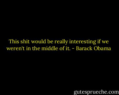 This shit would be really interesting if we weren't in the middle of it. - Barack Obama