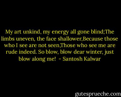 My art unkind, my energy all gone blind;The limbs uneven, the face shallower,Because those who I see are not seen,Those who see me are rude indeed. So blow, blow dear winter, just blow along me!<br /> - Santosh Kalwar