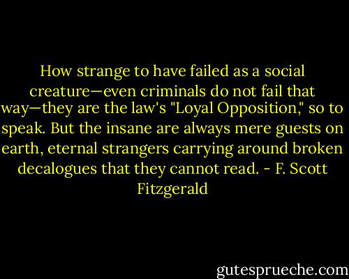 How strange to have failed as a social creature—even criminals do not fail that way—they are the law's "Loyal Opposition," so to speak. But the insane are always mere guests on earth, eternal strangers carrying around broken decalogues that they cannot read. - F. Scott Fitzgerald