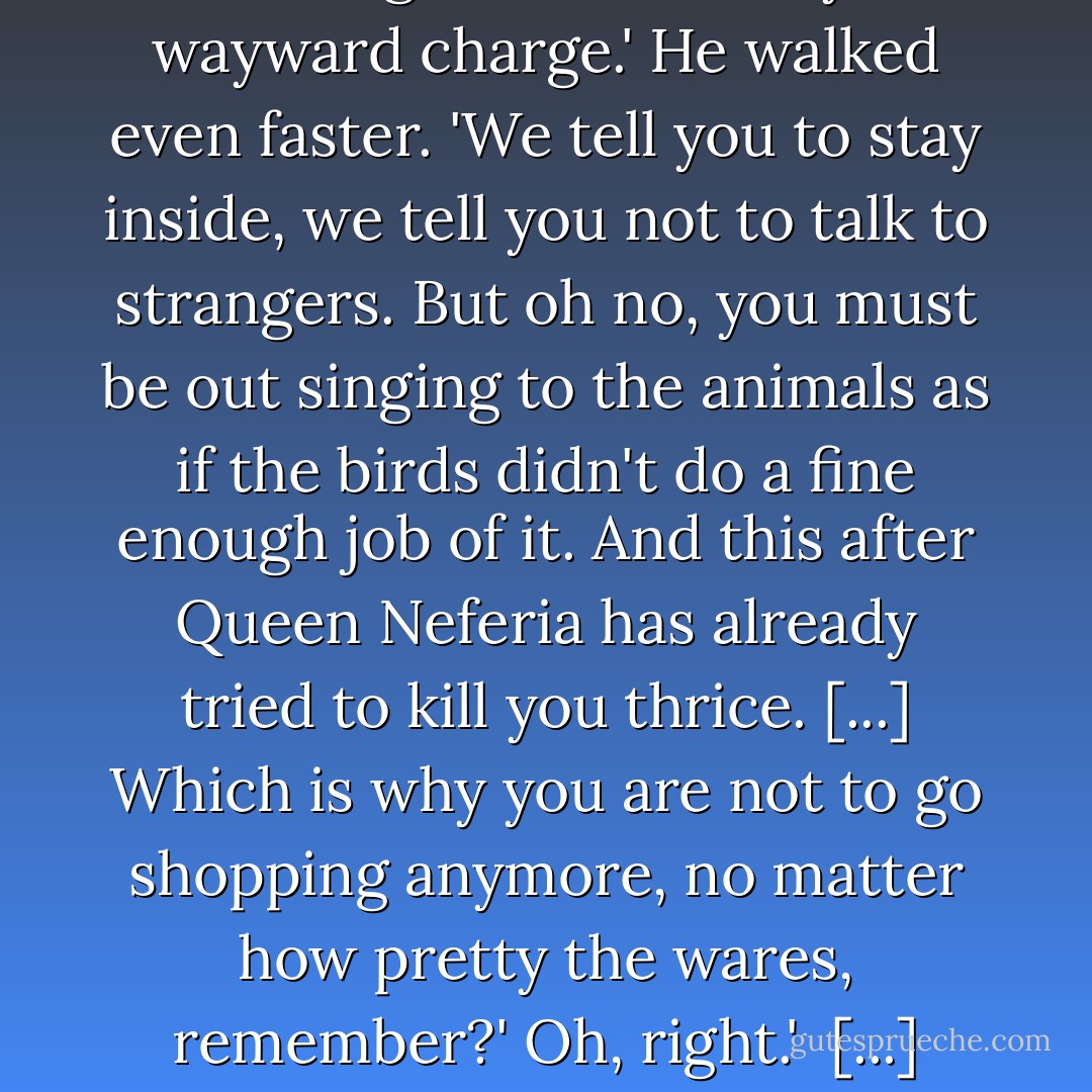 Let me guess - you're Grumpy?'<br />He let out a <i>humpf</i>. ' And you would be too, if you'd just spent the last hour searching the forest for your wayward charge.' He walked even faster. 'We tell you to stay inside, we tell you not to talk to strangers. But oh no, you must be out singing to the animals as if the birds didn't do a fine enough job of it. And this after Queen Neferia has already tried to kill you thrice. [...] Which is why you are not to go shopping anymore, no matter how pretty the wares, remember?'<br />Oh, right.' <br />[...] when you looked at it that way, Snow White had to be pretty idiotic to keep falling for the same trick. - Janette Rallison