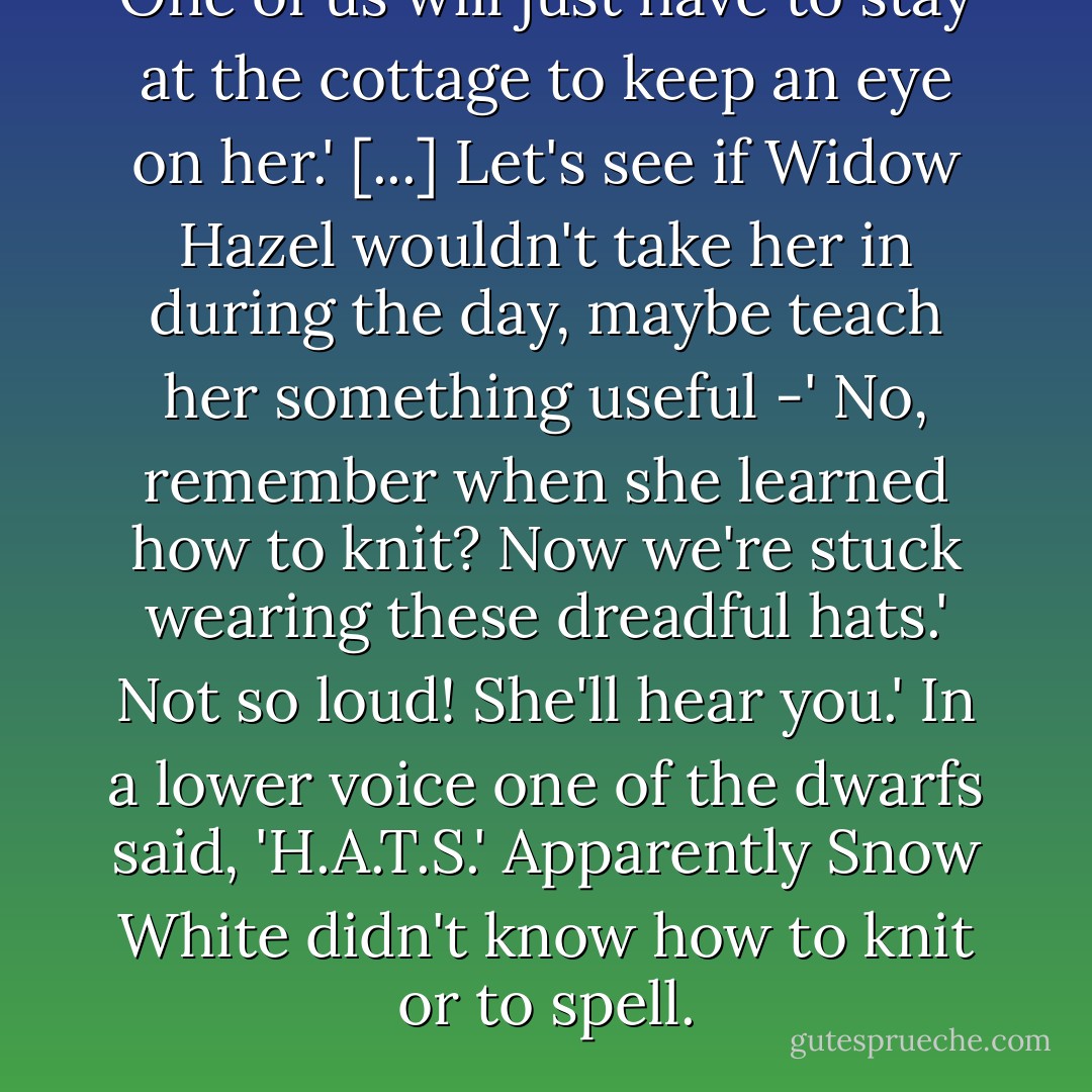 One of us will just have to stay at the cottage to keep an eye on her.' [...]<br />Let's see if Widow Hazel wouldn't take her in during the day, maybe teach her something useful -'<br />No, remember when she learned how to knit? Now we're stuck wearing these dreadful hats.'<br />Not so loud! She'll hear you.'<br />In a lower voice one of the dwarfs said, 'H.A.T.S.'<br />Apparently Snow White didn't know how to knit <i>or</i> to spell. - Janette Rallison