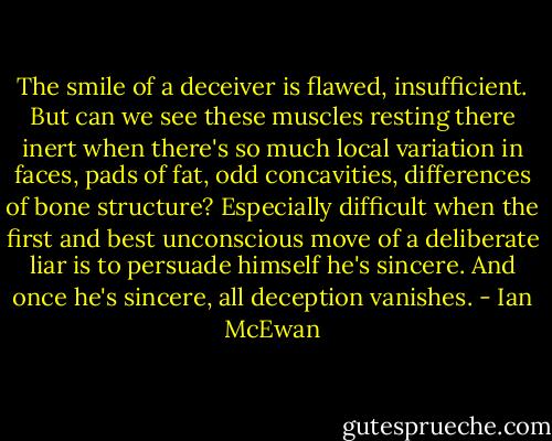 The smile of a deceiver is flawed, insufficient. But can we see these muscles resting there inert when there's so much local variation in faces, pads of fat, odd concavities, differences of bone structure? Especially difficult when the first and best unconscious move of a deliberate liar is to persuade himself he's sincere. And once he's sincere, all deception vanishes. - Ian McEwan